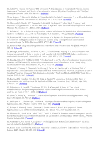 50. Acker CG, Johnson JP, Palevsky PM, Greenberg A. Hyperkalemia in Hospitalized Patients. Causes,
Adequacy of Treatment, and Results of an Attempt to Improve. Physician Compliance with Published
Therapy Guidelines. 1998; 158: 917-924. [Pubmed]
51. de Sequera P, Alcázar R, Albalate M, Pérez-García R, Corchete E, Asegurado P, et al. Hyperkalemia in
hospitalized patients. How to avoid it? Nefrología 2014; 34:417-419. [Pubmed]
52. Muzzarelli S, Maeder MT, Toggweiler S, Rickli H, Nietlispach F, Julius B,t al. Frequency and
Predictors of Hyperkalemia in Patients =60 Years of Age With Heart Failure Undergoing Intense Medical
Therapy. Am J Cardiol 2011;109(5):693-8. [Pubmed]
53. Palmer BF, Levi M. Effect of aging on renal function and disease. In: Brenner BM, editor Brenner &
Rector¿s The Kidney. Vol. 2, 5th ed. Philadelphia: W.B. Saunders, 1996;2274¿2296. [Pubmed]
54. Uijtendaal EV, Zwart-van Rijkom JE, van Solinge WW, Egberts TC. Frequency of laboratory
measurement and hyperkalaemia in hospitalized patients using serum potassium concentration
increasing drugs. Eur J Clin Pharmacol 2011;67:933-40. [Pubmed]
55. Perazella MA. Drug-induced hyperkalemia: old culprits and new offenders. Am J Med 2000;109:
307-14. [Pubmed]
56. Mann JF, Schmieder RE, McQueen M, Dyal L, Schumacher H, Pogue J, et al. Renal outcomes with
telmisartan, ramipril, or both, in people at high vascular risk (the ONTARGET study): a multicentre,
randomised, double-blind, controlled trial. Lancet 2008; 372:547-53. [Pubmed]
57. Harel Z, Gilbert C, Wald R, Bell CH, Perl J, Juurlink D et al. The effect of combination treatment with
aliskiren and blockers of the renin-angiotensin system on hyperkalaemia and acute kidney injury:
systematic review and meta-analysis. BMJ 2012; 344:1-13. [Pubmed]
58. Desai AS, Vardeny O, Claggett B, McMurray JJ, Packer M, Swedberg K et al. Reduced Risk of
Hyperkalemia During Treatment of Heart Failure With Mineralocorticoid Receptor Antagonists by Use of
Sacubitril/Valsartan Compared With Enalapril: A Secondary Analysis of the PARADIGM-HF Trial. JAMA
Cardiol. 2017; 2:79-85 [Pubmed]
59. Juurlink DN, Mamdani MM, Lee DS, Kopp A, Austin PC, Laupacis A, Redelmeier DA. Rates of
hyperkalemia after publication of the Randomized Aldactone Evaluation Study. N Engl J Med. 2004
5;351:543-51. [Pubmed]
60. Vukadinovic D, Lavall D, Vukadinovic AN, Pitt B, Wagenpfeil S, Bohm M. True rate of
mineralocorticoid receptor antagonistsrelated hyperkalaemia in placebo-controlled trials: a meta-
analysis. Am Heart J. 2017; 188:99-108 [Pubmed]
61. Mattu A., Brady W.J., Robinson D.A.: Electrocardiographic manifestations of hyperkalemia. Am J
Emerg Med 2000; 18:721-729. [Pubmed]
62. Montague B.T., Ouellette J.R., Buller G.K.: Retrospective review of the frequency of ECG changes in
hyperkalemia. Clin J Am Soc Nephrol 2008; 3:324-330. [Pubmed]
63. Rafique Z, Aceves J, Espina I, Peacock F, Sheikh-Hamad D, Kuo D. Can physicians detect
hyperkalemia based on the electrocardiogram? Am J Emerg Med. 2020 Jan;38(1):105-108.
64. Mahoney BA, Smith WAD, Lo DS, Tsoi K, Tonelli M, Clase CM. Intervenciones de emergencia para la
hiperpotasemia (Revisión Cochrane traducida). En: La Biblioteca Cochrane Plus, 2008 Número 2. Oxford:
Update Software Ltd. [Pubmed]
65. Vanholder R, Van Biesen W, Nagler EV. Treating potassium disturbances: kill the killers but avoid
overkill. Acta Clin Belg.2018:1-14. [Pubmed]
66. Kamel S and Halperin ML. Potassium Physiology. En Fluid, Electrolyte and Acid-Base Physiology. 5th
Edition. 2017; Chapter 13: 359-392. [Pubmed]
 