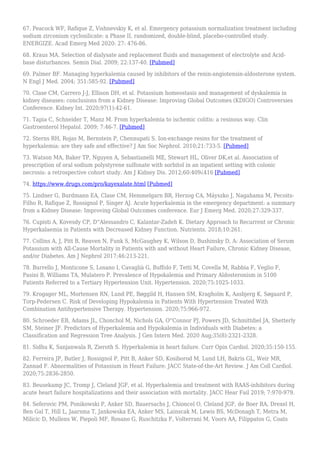 67. Peacock WF, Rafique Z, Vishnevskiy K, et al. Emergency potassium normalization treatment including
sodium zirconium cyclosilicate: a Phase II, randomized, double-blind, placebo-controlled study.
ENERGIZE. Acad Emerg Med 2020: 27: 476-86.
68. Kraus MA. Selection of dialysate and replacement fluids and management of electrolyte and Acid-
base disturbances. Semin Dial. 2009; 22:137-40. [Pubmed]
69. Palmer BF. Managing hyperkalemia caused by inhibitors of the renin-angiotensin-aldosterone system.
N Engl J Med. 2004; 351:585-92. [Pubmed]
70. Clase CM, Carrero J-J, Ellison DH, et al. Potassium homeostasis and management of dyskalemia in
kidney diseases: conclusions from a Kidney Disease: Improving Global Outcomes (KDIGO) Controversies
Conference. Kidney Int. 2020;97(1):42-61.
71. Tapia C, Schneider T, Manz M. From hyperkalemia to ischemic colitis: a resinous way. Clin
Gastroenterol Hepatol. 2009; 7:46-7. [Pubmed]
72. Sterns RH, Rojas M, Bernstein P, Chennupati S. Ion-exchange resins for the treatment of
hyperkalemia: are they safe and effective? J Am Soc Nephrol. 2010;21:733-5. [Pubmed]
73. Watson MA, Baker TP, Nguyen A, Sebastianelli ME, Stewart HL, Oliver DK,et al. Association of
prescription of oral sodium polystyrene sulfonate with sorbitol in an inpatient setting with colonic
necrosis: a retrospective cohort study. Am J Kidney Dis. 2012;60:409¿416 [Pubmed]
74. https://www.drugs.com/pro/kayexalate.html [Pubmed]
75. Lindner G, Burdmann EA, Clase CM, Hemmelgarn BR, Herzog CA, Máyszko J, Nagahama M, Pecoits-
Filho R, Rafique Z, Rossignol P, Singer AJ. Acute hyperkalemia in the emergency department: a summary
from a Kidney Disease: Improving Global Outcomes conference. Eur J Emerg Med. 2020;27:329-337.
76. Cupisti A, Kovesdy CP, D''Alessandro C, Kalantar-Zadeh K. Dietary Approach to Recurrent or Chronic
Hyperkalaemia in Patients with Decreased Kidney Function. Nutrients. 2018;10:261.
77. Collins A, J, Pitt B, Reaven N, Funk S, McGaughey K, Wilson D, Bushinsky D, A: Association of Serum
Potassium with All-Cause Mortality in Patients with and without Heart Failure, Chronic Kidney Disease,
and/or Diabetes. Am J Nephrol 2017;46:213-221.
78. Burrello J, Monticone S, Losano I, Cavaglià G, Buffolo F, Tetti M, Covella M, Rabbia F, Veglio F,
Pasini B, Williams TA, Mulatero P. Prevalence of Hypokalemia and Primary Aldosteronism in 5100
Patients Referred to a Tertiary Hypertension Unit. Hypertension. 2020;75:1025-1033.
79. Krogager ML, Mortensen RN, Lund PE, Bøggild H, Hansen SM, Kragholm K, Aasbjerg K, Søgaard P,
Torp-Pedersen C. Risk of Developing Hypokalemia in Patients With Hypertension Treated With
Combination Antihypertensive Therapy. Hypertension. 2020;75:966-972.
80. Schroeder EB, Adams JL, Chonchol M, Nichols GA, O''Connor PJ, Powers JD, Schmittdiel JA, Shetterly
SM, Steiner JF. Predictors of Hyperkalemia and Hypokalemia in Individuals with Diabetes: a
Classification and Regression Tree Analysis. J Gen Intern Med. 2020 Aug;35(8):2321-2328.
81. Sidhu K, Sanjanwala R, Zieroth S. Hyperkalemia in heart failure. Curr Opin Cardiol. 2020;35:150-155.
82. Ferreira JP, Butler J, Rossignol P, Pitt B, Anker SD, Kosiborod M, Lund LH, Bakris GL, Weir MR,
Zannad F. Abnormalities of Potassium in Heart Failure: JACC State-of-the-Art Review. J Am Coll Cardiol.
2020;75:2836-2850.
83. Beusekamp JC, Tromp J, Cleland JGF, et al. Hyperkalemia and treatment with RAAS-inhibitors during
acute heart failure hospitalizations and their association with mortality. JACC Hear Fail 2019; 7:970-979.
84. Seferovic PM, Ponikowski P, Anker SD, Bauersachs J, Chioncel O, Cleland JGF, de Boer RA, Drexel H,
Ben Gal T, Hill L, Jaarsma T, Jankowska EA, Anker MS, Lainscak M, Lewis BS, McDonagh T, Metra M,
Milicic D, Mullens W, Piepoli MF, Rosano G, Ruschitzka F, Volterrani M, Voors AA, Filippatos G, Coats
 