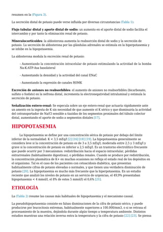 resumen en la (Figura 3).
La secreción distal de potasio puede verse influida por diversas circunstancias (Tabla 1):
Flujo tubular distal y aporte distal de sodio: un aumento en el aporte distal de sodio facilita el
intercambio y por tanto la eliminación renal de potasio.
Mineralocorticoides: la aldosterona aumenta la reabsorción distal de sodio y la secreción de
potasio. La secreción de aldosterona por las glándulas adrenales se estimula en la hiperpotasemia y
se inhibe en la hipopotasemia.
La aldosterona modula la excreción renal de potasio:
- Aumentando la concentración intracelular de potasio estimulando la actividad de la bomba
Na-K-ATP-Asa basolateral
- Aumentando la densidad y la actividad del canal ENaC
- Aumentando la expresión de canales ROMK
Excreción de aniones no reabsorbibles: el aumento de aniones no reabsorbibles (bicarbonato,
sulfato o fosfato) en la nefrona distal, incrementa la electronegatividad intraluminal y estimula la
secreción de potasio.
Señalización entero-renal: Se especula sobre un eje entero-renal que actuaría rápidamente ante
un amento en la ingesta de K sin necesidad de que aumente el K sérico y que disminuiría la actividad
del cotransportador de Na/Cl sensible a tiazidas de los segmentos proximales del túbulo colector
distal, aumentando el aporte de sodio a segmentos distales [17].
HIPOPOTASEMIA
La hipopotasemia se define por una concentración sérica de potasio por debajo del límite
inferior de la normalidad: K < 3,5 mEq/l [2] [16] [18] [19]. La hipopotasemia generalmente se
considera leve si la concentración de potasio es de 3 a 3,5 mEq/l; moderada entre 2,5 y 3 mEq/l y
grave si la concentración de potasio es inferior a 2,5 mEq/l. Es un trastorno electrolítico frecuente
que puede ocurrir por 3 mecanismos: redistribución hacia el espacio intracelular, pérdidas
extrarrenales (habitualmente digestivas), o pérdidas renales. Cuando se produce por redistribución,
la concentración plasmática de K+ en muchas ocasiones no refleja el estado real de los depósitos en
el organismo. Tal es el caso de los pacientes con cetoacidosis diabética, que presentan
habitualmente cifras de potasio elevadas o normales, y que tienen una verdadera disminución de
potasio [20]. La hipopotasemia es mucho más frecuente que la hiperpotasemia. En un estudio
reciente que analizó los niveles de potasio en un servicio de urgencias, el 49,9% presentaban
hipopotasemia < 4 mmol/l, el 8% de estos 5 mmol/l) el 0,6% [21].
ETIOLOGÍA
La (Tabla 2) resume las causas más habituales de hipopotasemia y el mecanismo causal.
La pseudohipopotasemia consiste en falsas disminuciones de la cifra de potasio sérico, y puede
producirse por leucocitosis extremas, habitualmente superiores a 100.000/mm3, o si se retrasa el
procesamiento de la muestra, dejándola durante algún tiempo a temperatura ambiente. Distintos
estudios muestran una relación inversa entra la temperatura y la cifra de potasio [22] [23]. Se piensa
 