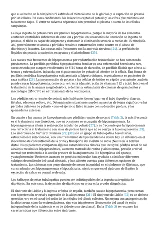 que el aumento de la temperatura estimula el metabolismo de la glucosa y la captación de potasio
por las células. En estas condiciones, los leucocitos captan el potasio y las cifras que medimos son
falsamente bajas. El error se solventa separando con prontitud el plasma o suero de las células
sanguíneas.
La baja ingesta de potasio rara vez produce hipopotasemia, porque la mayoría de los alimentos
contienen cantidades suficientes de este ion y porque, en situaciones de limitación de ingesta de
potasio, el riñón es capaz de adaptarse y disminuir la eliminación urinaria a menos de 15 mmol/día.
Así, generalmente se asocia a pérdidas renales o extrarrenales como ocurre en el abuso de
diuréticos y laxantes. Las causas más frecuentes son la anorexia nerviosa [24], la perfusión de
líquidos sin potasio a pacientes en ayunas y el alcoholismo [25].
Las causas más frecuentes de hipopotasemia por redistribución transcelular, se han comentado
previamente. La parálisis periódica hipopotasémica familiar es una enfermedad hereditaria rara,
caracterizada por ataques recidivantes de 6-24 horas de duración, de parálisis flácida que afecta al
tronco y extremidades, inducida por el paso masivo de potasio al interior de la célula. Una forma de
parálisis periódica hipopotasémica está asociada al hipertiroidismo, especialmente en pacientes de
raza asiática [26]. La incorporación de potasio a las células de tejidos en rápido crecimiento también
puede causar hipopotasemia, como ocurre tras la administración de vitamina B12 y ácido fólico en el
tratamiento de la anemia megaloblástica, o del factor estimulador de colonias de granulocitos y
macrófagos (GM-CSF) en el tratamiento de la neutropenia.
Las pérdidas extrarrenales de potasio más habituales tienen lugar en el tubo digestivo: diarrea,
fístulas, adenoma velloso, etc. Determinadas situaciones pueden aumentar de forma significativa las
pérdidas cutáneas de potasio, como el ejercicio físico intenso con sudoración profusa, y las
quemaduras extensas.
En cuanto a las causas de hipopotasemia por pérdidas renales de potasio (Tabla 2), la más frecuente
es el tratamiento con diuréticos, que en ocasiones se acompaña de hipomagnesemia. La
hipomagnesemia altera la reabsorción tubular de potasio [27], y es frecuente que la hipopotasemia
sea refractaria al tratamiento con sales de potasio hasta que no se corrija la hipomagnesemia [28].
Los síndromes de Bartter y Gitelman [29] [30] son un grupo de tubulopatías hereditarias,
estrechamente relacionadas, con una transmisión de tipo mendeliana donde hay un deterioro en el
mecanismo de concentración de la orina y transporte del cloruro de sodio (NaCl) en la nefrona
distal. Estos pacientes comparten algunas características clínicas que incluyen: pérdida renal de sal,
alcalosis metabólica hipopotasémica, aumento marcado de renina y aldosterona, presión arterial
normal por resistencia a la acción presora de la angiotensina II e hiperplasia del aparato
yuxtaglomerular. Recientes avances en genética molecular han ayudado a clasificar diferentes
subtipos dependiendo del canal afectado, y han abierto puertas para diferentes opciones de
tratamiento. Los síntomas son generalmente de menor intensidad en el síndrome de Gitelman, que
cursa además con hipomagnesemia e hipocalciuria, mientras que en el síndrome de Bartter la
excreción de calcio es normal o elevada.
Los hallazgos de estas tubulopatías pueden ser indistinguibles de la ingesta subrepticia de
diuréticos. En este caso, la detección de diuréticos en orina es la prueba diagnóstica.
El síndrome de Liddle y la ingesta crónica de regaliz, también causan hipopotasemia, pero cursan
con hipertensión arterial y supresión de la aldosterona [31]. El síndrome de Liddle [32] es un defecto
genético raro en el canal del sodio de las células del túbulo colector. No mejora con antagonistas de
la aldosterona como la espironolactona, sino con triamtereno (bloqueante del canal de sodio
independiente de la existencia o no de aldosterona circulante). En la (Tabla 3) se resumen las
características que diferencian estos síndromes.
 