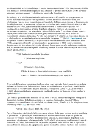 potasio es inferior a 15-20 mmol/día (o 15 mmol/l en muestras aisladas, cifras aproximadas), el riñón
está manejando correctamente el potasio. Esta situación se produce ante falta de aporte, pérdidas
no-renales o renales remotas y redistribución transcelular de potasio.
Sin embargo, sí la pérdida renal es inadecuadamente alta (> 15 mmol/l), hay que pensar en un
exceso de mineralocorticoides o en la presencia anormal de aniones en el túbulo distal o en
tubulopatías. Hay que tener en cuenta que, en los estados de hipovolemia efectiva, la disminución de
filtrado glomerular y el aumento de reabsorción proximal de sodio pueden disminuir el aporte a la
nefrona distal de sodio, con la subsiguiente disminución en la eliminación de potasio. Por
consiguiente, la concentración urinaria de potasio sólo puede valorarse adecuadamente si el
paciente está euvolémico y excreta más de 100 mmol/día de sodio. El potasio en orina en muestra
simple puede servir como orientación inicial, pero está muy influenciado por el estado de
concentración o dilución de la orina. Por ello, para corregir el K urinario a la reabsorción de agua en
el túbulo colector, se calcula el gradiente transtubular de potasio (TTKG) [40] (Calculadora), que
nos permite valorar la existencia y la magnitud de la acción mineralocorticoide en el túbulo distal
(TCD). Aunque recientemente, los mismos autores que proponían el TTKG como herramienta
diagnóstica en las alteraciones del potasio, advierten de que, para una adecuada interpretación de
este, la Osm urinaria debe ser superior a la sérica y debe de existir un adecuado aporte distal de Na
(Nao > 25 mmol/l) [41].
TTKG: Gradiente transtubular de potasio
K (orina) x Osm (plasma)
TTKG= ---------------------------------------
K (plasma) x Osm (orina)
TTKG < 4: Ausencia de actividad mineralcorticoide en el TCD
TTKG >7: Presencia de actividad mineralocorticoide en el TCD
El cociente K/Creatinina en muestra simple de orina, es un marcador de uso creciente que se basa
en la excreción constante de la creatinina, lo que permitiría eliminar, al igual que con el TTKG la
influencia de la concentración o dilución de la orina. Un cociente Ko/Cro > 2,5-3,5 mmol/mmol
(>25-35 mEq/gramo) indicaría una respuesta renal inadecuada y, por tanto, un origen renal de la
hipokalemia [42].
Otra fórmula que también ha mostrado ser útil y que se realiza en muestra simple de orina para el
diagnóstico etiológico de la hipopotasemia es la excreción fraccional de potasio (FEK) que
representa la proporción entre la cantidad de potasio excretado y filtrado, si el filtrado glomerular es
constante y normal [43]. Se calcula como:
% FEK = (Ko × Crs) × 100% /(Ks × Cro)
Para el diagnóstico etiológico de la hipopotasemia, además de los iones en orina, es de gran utilidad
la gasometría. Las pérdidas por diarrea se asocian a acidosis metabólica, mientras que en las
causadas por vómitos o ingesta de diuréticos existe alcalosis. La concentración de potasio en las
secreciones intestinales es relativamente alta (20-50 mEq/l), mientras que en el jugo gástrico es de
solamente 5-10 mEq/l. Por este motivo, las pérdidas de potasio en los vómitos o en la aspiración
nasogástrica son limitadas. La hipopotasemia que se observa tras vómitos repetidos o en pacientes
 