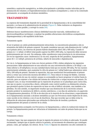 sometidos a aspiración nasogástrica, se debe principalmente a pérdidas renales inducidas por la
disminución de volumen y el hiperaldosteronismo secundario acompañante y, como se ha comentado
previamente, se acompaña de alcalosis metabólica.
TRATAMIENTO
La urgencia del tratamiento depende de la gravedad de la hipopotasemia y de la comorbilidad del
paciente, y se basa en la administración de potasio (Figura 6). Debe realizarse un diagnostico
etiológico lo antes posible, y corregir la causa [44].
Debemos buscar manifestaciones clínicas (debilidad muscular marcada, rabdomiólisis) y/o
electrocardiográficas (arritmias), y analizar las posibles alteraciones electrolíticas acompañantes
(hipomagnesemia) y del equilibrio ácido base.
Tratamiento agudo
Al ser el potasio un catión predominantemente intracelular, la concentración plasmática sólo es
orientativa del déficit de potasio corporal. Se puede considerar que por cada disminución de 1 mEq/l
en el potasio sérico, las reservas de potasio habrán disminuido entre 200 y 400 mEq. Cuando el
potasio es < 2 mEq/l, el déficit total puede superar los 800-1.000 mEq. La reposición debe iniciarse
preferentemente por vía oral. Sin embargo, debe considerarse como prioritaria la vía intravenosa
(iv) en los siguientes casos: intolerancia a la vía oral, sospecha de íleo paralítico, hipopotasemia
grave (K < 2,5 mEq/l), presencia de arritmia, infarto de miocardio o digitalización.
Por vía iv, la hipopotasemia se trata con cloruro potásico (ClK) y deben adoptarse las siguientes
precauciones: debe administrarse en una solución con una concentración inferior a 50 mEq/l, a un
ritmo inferior a 20 mEq/hora y en una cantidad diaria total que no exceda 200 mEq. Por las razones
anteriormente señaladas, para aumentar la cifra de potasio en 1 mEq/l habrá que administrar entre
100 y 200 mEq de potasio. Durante la reposición, hay que monitorizar frecuentemente el potasio
sérico y evitar una corrección excesiva del déficit [45]. Para reducir el riesgo de flebitis, conviene
infundirlo a través de una vía central, aunque es aconsejable no hacer progresar el catéter hasta la
aurícula, para no exponer a las células del sistema de conducción a cargas excesivas de potasio. En
cualquier caso, es muy recomendable que la reposición de potasio no se planifique para varios días,
sino que se ajuste y se prescriba a diario, utilizando como control analítico su eliminación urinaria,
que permitirá ajustar la dosis de reposición en base no sólo al déficit calculado, sino también a las
pérdidas. En este sentido, es importante resaltar que una disminución de la excreción urinaria
permite predecir la existencia de déficit a niveles subclínicos, y con días de antelación a la aparición
de hipopotasemia plasmática. El ClK es de elección en la mayoría de las situaciones y especialmente
en la hipopotasemia asociada a alcalosis metabólica ya que con frecuencia existe depleción de cloro,
como sucede en los vómitos y con el uso de diuréticos. Hay que recordar que se debe evitar la
utilización de soluciones glucosadas que estimulan la liberación de insulina y producen
desplazamiento del potasio al interior de la célula.
La hipomagnesemia acompaña con frecuencia a la hipopotasemia, y altera la reabsorción tubular de
potasio. La hipopotasemia puede ser refractaria al tratamiento con sales de potasio hasta que no se
corrija.
Tratamiento crónico
En primer lugar, hay que asegurarse de que la ingesta de potasio en la dieta es adecuada. Se puede
recomendar, siempre que el aporte calórico lo permita, un incremento de alimentos que contengan
potasio, como, por ejemplo, los cítricos. En la (Tabla 6) figuran los alimentos con alto contenido en
 