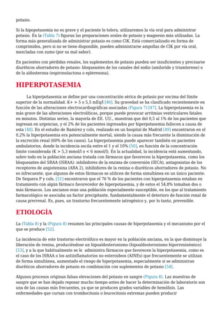 potasio.
Si la hipopotasemia no es grave y el paciente lo tolera, utilizaremos la vía oral para administrar
potasio. En la (Tabla 7) figuran las preparaciones orales de potasio y magnesio más utilizadas. La
forma más generalizada de administrar potasio es como ClK. Está comercializado en forma de
comprimidos, pero si no se tiene disponible, pueden administrarse ampollas de ClK por vía oral,
mezcladas con zumo (por su mal sabor).
En pacientes con pérdidas renales, los suplementos de potasio pueden ser insuficientes y precisarse
diuréticos ahorradores de potasio: bloqueantes de los canales del sodio (amiloride y triamterene) o
de la aldosterona (espironolactona o eplerenona).
HIPERPOTASEMIA
La hiperpotasemia se define por una concentración sérica de potasio por encima del límite
superior de la normalidad: K+ > 5 o 5,5 mEq/l [46]. Su gravedad se ha clasificado recientemente en
función de las alteraciones electrocardiográficas asociadas (Figura 7) [47]. La hiperpotasemia es la
más grave de las alteraciones electrolíticas, porque puede provocar arritmias ventriculares fatales
en minutos. Distintas series, la mayoría de EE. UU., muestran que del 0,5 al 1% de los pacientes que
ingresan en urgencias, y el 2% de los pacientes ingresados por hiperpotasemia fallecen a causa de
esta [48]. En el estudio de Ramírez y cols, realizado en un hospital de Madrid [49] encontraron en el
0,2% la hiperpotasemia era potencialmente mortal, siendo la causa más frecuente la disminución de
la excreción renal (60% de los casos). La hiperpotasemia puede aparecer también en pacientes
ambulatorios, donde la incidencia oscila entre el 1 y el 10% [50], en función de la concentración
límite considerada (K > 5,3 mmol/l o < 6 mmol/l). En la actualidad, la incidencia está aumentando,
sobre todo en la población anciana tratada con fármacos que favorecen la hiperpotasemia, como los
bloqueantes del SRAA (ISRAA): inhibidores de la enzima de conversión (IECA), antagonistas de los
receptores de angiotensina (ARA 2), inhibidores de la renina o diuréticos ahorradores de potasio. No
es infrecuente, que algunos de estos fármacos se utilicen de forma simultánea en un único paciente.
De Sequera P y cols. [51] encontraron que el 76 % de los pacientes con hiperpotasemia estaban en
tratamiento con algún fármaco favorecedor de hiperpotasemia, y de estos el 54,8% tomaban dos o
más fármacos. Los ancianos eran una población especialmente susceptible, en los que al tratamiento
farmacológico se asociaba un factor precipitante, fundamentalmente el deterioro de función renal de
causa prerrenal. Es, pues, un trastorno frecuentemente iatrogénico y, por lo tanto, prevenible.
ETIOLOGÍA
La (Tabla 8) y la (Figura 8) resumen las principales causas de hiperpotasemia y el mecanismo por el
que se produce [52].
La incidencia de este trastorno electrolítico es mayor en la población anciana, en la que disminuye la
liberación de renina, produciéndose un hipoaldosteronismo (hipoaldosteronismo hiporreninémico)
[53], y a la que habitualmente se le administra fármacos que favorecen la hiperpotasemia, como es
el caso de los ISRAA o los antiinflamatorios no esteroideos (AINEs) que frecuentemente se utilizan
de forma simultánea, aumentado el riesgo de hiperpotasemia, especialmente si se administran
diuréticos ahorradores de potasio en combinación con suplementos de potasio [54].
Algunos procesos originan falsas elevaciones del potasio en sangre (Figura 8). Las muestras de
sangre que se han dejado reposar mucho tiempo antes de hacer la determinación de laboratorio son
una de las causas más frecuentes, ya que se producen grados variables de hemólisis. Las
enfermedades que cursan con trombocitosis o leucocitosis extremas pueden producir
 