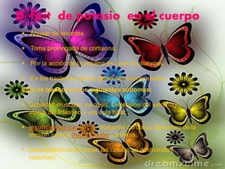 Déficit de potasio en el cuerpo
 Abusar de laxantes.
 Toma prolongada de cortisona.
 Por la acción de la insulina en caso de diabetes.
 En los trastornos de las glándulas suprarrenales.
Esto se traduce en los siguientes síntomas:
 Debilidad muscular, parálisis. Distensión del estómago,
atonía del intestino y vesícula biliar.
 Insuficiencia cardiaca: dilatación cardiaca, descenso de la
tensión arterial (hipotensión), arritmia.
 Desequilibrio ácido-base: las células se deshidratan
(edemas)
 