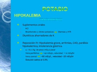  Suplementos orales
o KCl
o Bicarbonato y citrato potasicos Diarreas y ATR
 Diuréticos ahorradores de K
 Reposición IV: Hipokalemia grave, arritmias, CAD, parálisis
hipokalemica, intolerancia gástrica.
 4 – Ks x Kg de peso: mEq a pasar
◦ Vena periférica ~40 mEq/L, velocidad ~ 10 mEq/hr
◦ Vena central ~60 mEq/L, velocidad ~20 mEq/hr
◦ Solución salina al 0.9%
 