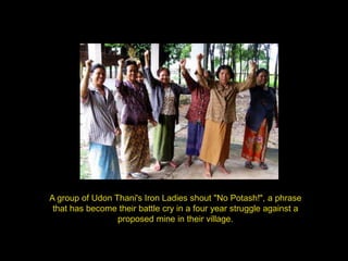 A group of Udon Thani's Iron Ladies shout "No Potash!", a phrase
 that has become their battle cry in a four year struggle against a
                 proposed mine in their village.
 