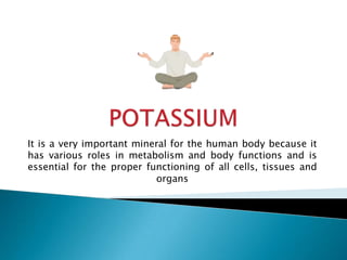 POTASSIUM It is a very important mineral for the human body because it has various roles in metabolism and body functions and is essential for the proper functioning of all cells, tissues and organs 
