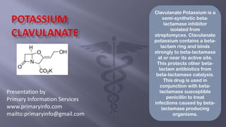 Presentation by
Primary Information Services
www.primaryinfo.com
mailto:primaryinfo@gmail.com
Clavulanate Potassium is a
semi-synthetic beta-
lactamase inhibitor
isolated from
streptomyces. Clavulanate
potassium contains a beta-
lactam ring and binds
strongly to beta-lactamase
at or near its active site.
This protects other beta-
lactam antibiotics from
beta-lactamase catalysis.
This drug is used in
conjunction with beta-
lactamase susceptible
penicillin to treat
infections caused by beta-
lactamase producing
organisms.
 