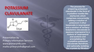 Presentation by
Primary Information Services
www.primaryinfo.com
mailto:primaryinfo@gmail.com
The process for
preparing potassium
clavulanate in the form of
crystalline rosette-like
starbursts which
comprises concurrently
adding a solution of
potassium 2-ethyl
hexanoate in isopropanol
and a solution of tertiary-
butylamino clavulanate in
aqueous isopropanol to a
mixture of isopropanol
and acetone and
precipitating the
crystalline potassium
clavulanate therefrom,
and optionally isolating
the crystals by filtration.
 
