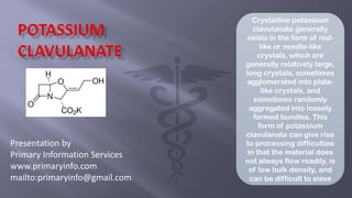 Presentation by
Primary Information Services
www.primaryinfo.com
mailto:primaryinfo@gmail.com
Crystalline potassium
clavulanate generally
exists in the form of rod-
like or needle-like
crystals, which are
generally relatively large,
long crystals, sometimes
agglomerated into plate-
like crystals, and
sometimes randomly
aggregated into loosely
formed bundles. This
form of potassium
clavulanate can give rise
to processing difficulties
in that the material does
not always flow readily, is
of low bulk density, and
can be difficult to sieve
 