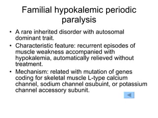 Familial hypokalemic periodic paralysis A rare inherited disorder with autosomal dominant trait. Characteristic feature: recurrent episodes of muscle weakness accompanied with hypokalemia, automatically relieved without treatment. Mechanism: related with mutation of genes coding for skeletal muscle L-type calcium channel, sodium channel  α subuint,  or potassium channel accessory subunit. 