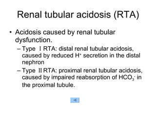 Renal tubular acidosis (RTA) Acidosis caused by renal tubular dysfunction. Type ⅠRTA: distal renal tubular acidosis, caused by reduced H +  secretion in the distal nephron  Type ⅡRTA: proximal renal tubular acidosis, caused by impaired reabsorption of HCO 3 -  in the proximal tubule. 