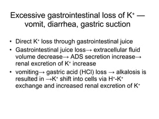 Excessive gastrointestinal loss of K +  — vomit, diarrhea, gastric suction Direct K +  loss through gastrointestinal juice Gastrointestinal juice loss-> extracellular fluid volume decrease-> ADS secretion increase-> renal excretion of K +  increase vomiting-> gastric acid (HCl) loss -> alkalosis is resulted in ->K +  shift into cells via H + -K +  exchange and increased renal excretion of K + 