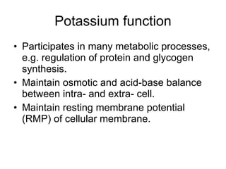 Potassium function Participates in many metabolic processes, e.g. regulation of protein and glycogen synthesis.  Maintain osmotic and acid-base balance between intra- and extra- cell. Maintain resting membrane potential (RMP) of cellular membrane. 
