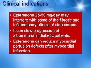 Clinical indications
• Eplerenone 25-50 mg/day may
interfere with some of the fibrotic and
inflammatory effects of aldosterone.
• It can slow progression of
albuminuria in diabetic patients.
• Eplerenone can reduce myocardial
perfusion defects after myocardial
infarction.
 