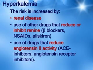 Hyperkalemia
The risk is increased by:
• renal disease
• use of other drugs that reduce or
inhibit renine (β blockers,
NSAIDs, aliskiren)
• use of drugs that reduce
angiotensin II activity (ACE-
inhibtors, angiotensin receptor
inhibitors).
 