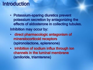 Introduction
• Potassium-sparing diuretics prevent
potassium secretion by antagonizing the
effects of aldosterone in collecting tubules.
Inhibition may occur by:
• direct pharmacologic antagonism of
mineralocorticoid receptors
(spironolactone, eplerenone)
• inhibition of sodium influx through ion
channels in the luminal membrane
(amiloride, triamterene)
 