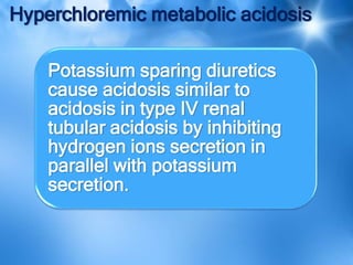 Hyperchloremic metabolic acidosis
Potassium sparing diuretics
cause acidosis similar to
acidosis in type IV renal
tubular acidosis by inhibiting
hydrogen ions secretion in
parallel with potassium
secretion.
 