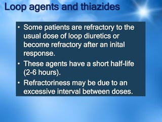 Loop agents and thiazides
• Some patients are refractory to the
usual dose of loop diuretics or
become refractory after an inital
response.
• These agents have a short half-life
(2-6 hours).
• Refractoriness may be due to an
excessive interval between doses.
 