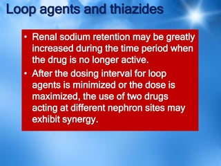 Loop agents and thiazides
• Renal sodium retention may be greatly
increased during the time period when
the drug is no longer active.
• After the dosing interval for loop
agents is minimized or the dose is
maximized, the use of two drugs
acting at different nephron sites may
exhibit synergy.
 