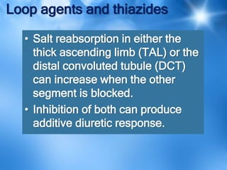 Loop agents and thiazides
• Salt reabsorption in either the
thick ascending limb (TAL) or the
distal convoluted tubule (DCT)
can increase when the other
segment is blocked.
• Inhibition of both can produce
additive diuretic response.
 