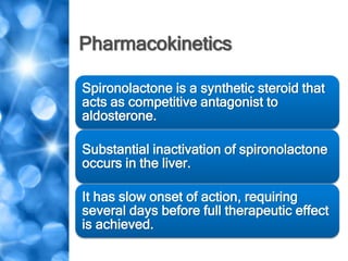 Pharmacokinetics
Spironolactone is a synthetic steroid that
acts as competitive antagonist to
aldosterone.
Substantial inactivation of spironolactone
occurs in the liver.
It has slow onset of action, requiring
several days before full therapeutic effect
is achieved.
 