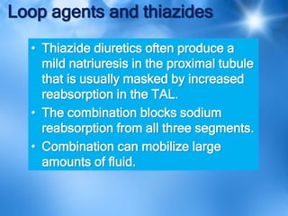 Loop agents and thiazides
• Thiazide diuretics often produce a
mild natriuresis in the proximal tubule
that is usually masked by increased
reabsorption in the TAL.
• The combination blocks sodium
reabsorption from all three segments.
• Combination can mobilize large
amounts of fluid.
 