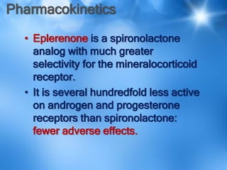 Pharmacokinetics
• Eplerenone is a spironolactone
analog with much greater
selectivity for the mineralocorticoid
receptor.
• It is several hundredfold less active
on androgen and progesterone
receptors than spironolactone:
fewer adverse effects.
 