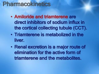 Pharmacokinetics
• Amiloride and triamterene are
direct inhibitors of sodium influx in
the cortical collecting tubule (CCT).
• Triamterene is metabolized in the
liver.
• Renal excretion is a major route of
elimination for the active form of
triamterene and the metabolites.
 