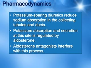 Pharmacodynamics
• Potassium-sparing diuretics reduce
sodium absorption in the collecting
tubules and ducts.
• Potassium absorption and secretion
at this site is regulated by
aldosterone.
• Aldosterone antagonists interfere
with this process.
 