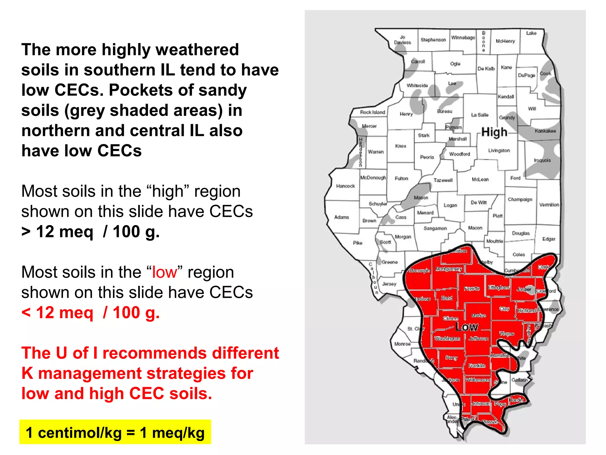 The more highly weathered
soils in southern IL tend to have
low CECs. Pockets of sandy
soils (grey shaded areas) in
northern and central IL also
have low CECs
Most soils in the “high” region
shown on this slide have CECs
> 12 meq / 100 g.
Most soils in the “low” region
shown on this slide have CECs
< 12 meq / 100 g.
The U of I recommends different
K management strategies for
low and high CEC soils.
1 centimol/kg = 1 meq/kg

 