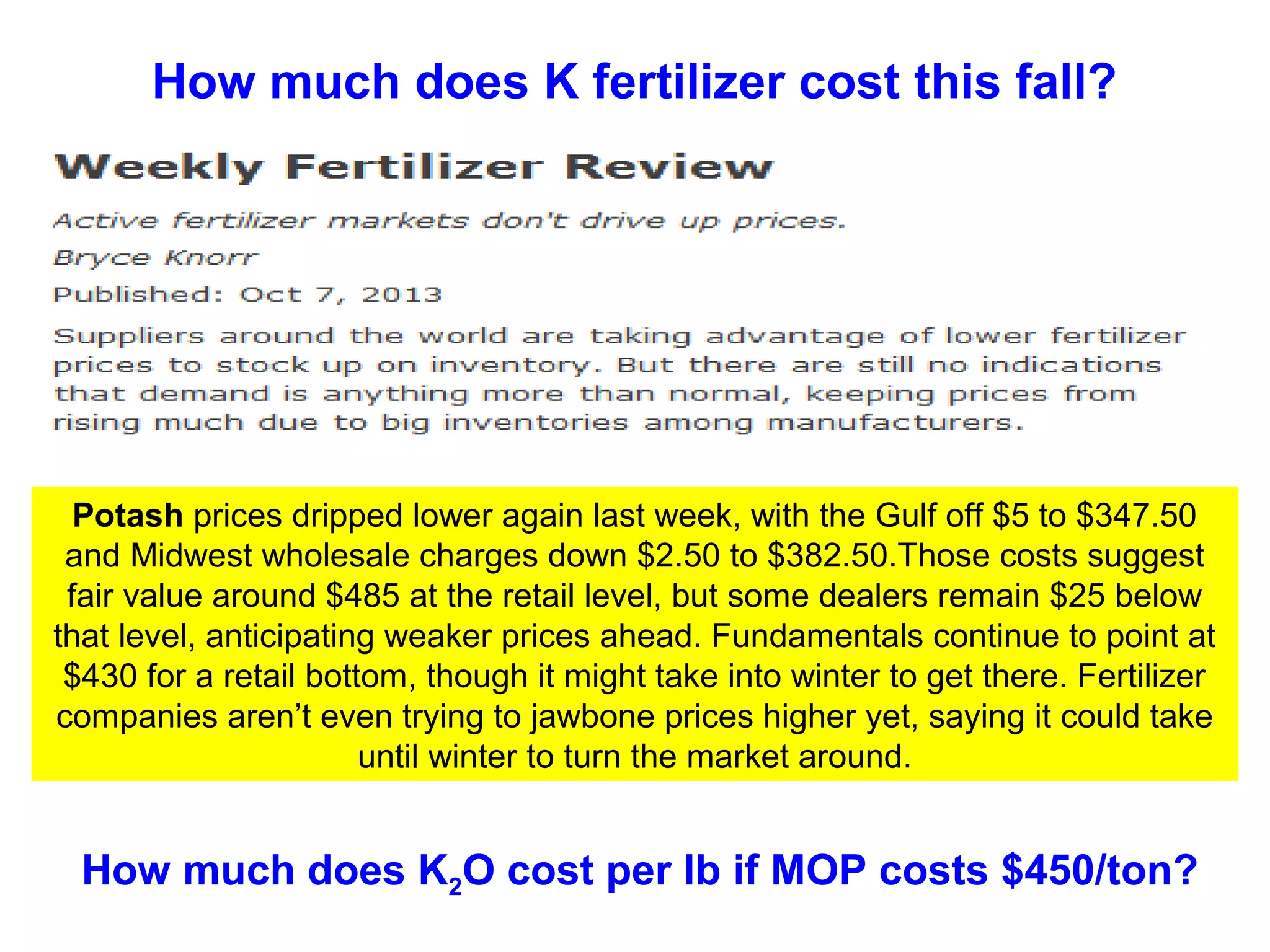 How much does K fertilizer cost this fall?

Potash prices dripped lower again last week, with the Gulf off $5 to $347.50
and Midwest wholesale charges down $2.50 to $382.50.Those costs suggest
fair value around $485 at the retail level, but some dealers remain $25 below
that level, anticipating weaker prices ahead. Fundamentals continue to point at
$430 for a retail bottom, though it might take into winter to get there. Fertilizer
companies aren’t even trying to jawbone prices higher yet, saying it could take
until winter to turn the market around.

How much does K2O cost per lb if MOP costs $450/ton?

 