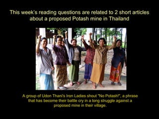 This week’s reading questions are related to 2 short articles
about a proposed Potash mine in Thailand

A group of Udon Thani's Iron Ladies shout "No Potash!", a phrase
that has become their battle cry in a long struggle against a
proposed mine in their village.

 