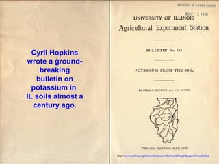 Cyril Hopkins
wrote a groundbreaking
bulletin on
potassium in
IL soils almost a
century ago.

http://www.archive.org/stream/potassiumfromsoi00hopk#page/n3/mode/2up

 