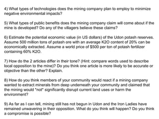 4) What types of technologies does the mining company plan to employ to minimize
negative environmental impacts?
5) What types of public benefits does the mining company claim will come about if the
mine is developed? Do any of the villagers believe these claims?
6) Estimate the potential economic value (in US dollars) of the Udon potash reserves.
Assume 500 million tons of potash ore with an average K2O content of 20% can be
economically extracted. Assume a world price of $500 per ton of potash fertilizer
containing 60% K2O.
7) How do the 2 articles differ in their tone? (Hint: compare words used to describe
local opposition to the mine)? Do you think one article is more likely to be accurate or
objective than the other? Explain.
8) How do you think members of your community would react if a mining company
wanted to extract minerals from deep underneath your community and claimed that
the mining would *not* significantly disrupt current land uses or harm the
environment?
9) As far as I can tell, mining still has not begun in Udon and the Iron Ladies have
remained unwavering in their opposition. What do you think will happen? Do you think
a compromise is possible?

 