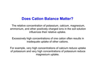 Does Cation Balance Matter?
The relative concentration of potassium, calcium, magnesium,
ammonium, and other positively charged ions in the soil solution
influences their relative uptake.
Excessively high concentrations of one cation often results in
inadequate uptake of other cations.
For example, very high concentrations of calcium reduce uptake
of potassium and very high concentrations of potassium reduce
magnesium uptake.

 