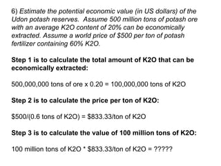6) Estimate the potential economic value (in US dollars) of the
Udon potash reserves. Assume 500 million tons of potash ore
with an average K2O content of 20% can be economically
extracted. Assume a world price of $500 per ton of potash
fertilizer containing 60% K2O.
Step 1 is to calculate the total amount of K2O that can be
economically extracted:
500,000,000 tons of ore x 0.20 = 100,000,000 tons of K2O
Step 2 is to calculate the price per ton of K2O:
$500/(0.6 tons of K2O) = $833.33/ton of K2O
Step 3 is to calculate the value of 100 million tons of K2O:
100 million tons of K2O * $833.33/ton of K2O = ?????

 