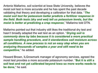 Antonio Mallarino, soil scientist at Iowa State University, believes the
moist soil test is more accurate and he has spent the past decade
validating that theory and developing a calibration for that data. “The
moist soil test for potassium better predicts a fertilizer response in
the field. Both tests (dry and wet) tell us potassium levels, but the
moist is better at predicting a crop response,” Mallarino told DTN.
Mallarino pointed out that industry still likes the traditional dry test and
hasn’t broadly adapted the wet test as an option. “Drying soil is
commonly done by labs because it is considered a more practical
sample handling procedure, and it standardizes soil moisture across
all conditions. A new process is not an easy step when you are
analyzing thousands of samples a year and still need to be
competitive,” he added.
Howard Brown, ILGrowmark manager of agronomy services, agreed the
moist test provides a more accurate potassium number. “But it is still a
soil test and not yet calibrated beyond Iowa so more works needs to
be done,” he said.

 