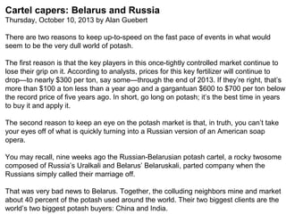 Cartel capers: Belarus and Russia
Thursday, October 10, 2013 by Alan Guebert
There are two reasons to keep up-to-speed on the fast pace of events in what would
seem to be the very dull world of potash.
The first reason is that the key players in this once-tightly controlled market continue to
lose their grip on it. According to analysts, prices for this key fertilizer will continue to
drop—to nearly $300 per ton, say some—through the end of 2013. If they’re right, that’s
more than $100 a ton less than a year ago and a gargantuan $600 to $700 per ton below
the record price of five years ago. In short, go long on potash; it’s the best time in years
to buy it and apply it.
The second reason to keep an eye on the potash market is that, in truth, you can’t take
your eyes off of what is quickly turning into a Russian version of an American soap
opera.
You may recall, nine weeks ago the Russian-Belarusian potash cartel, a rocky twosome
composed of Russia’s Uralkali and Belarus’ Belaruskali, parted company when the
Russians simply called their marriage off.
That was very bad news to Belarus. Together, the colluding neighbors mine and market
about 40 percent of the potash used around the world. Their two biggest clients are the
world’s two biggest potash buyers: China and India.

 