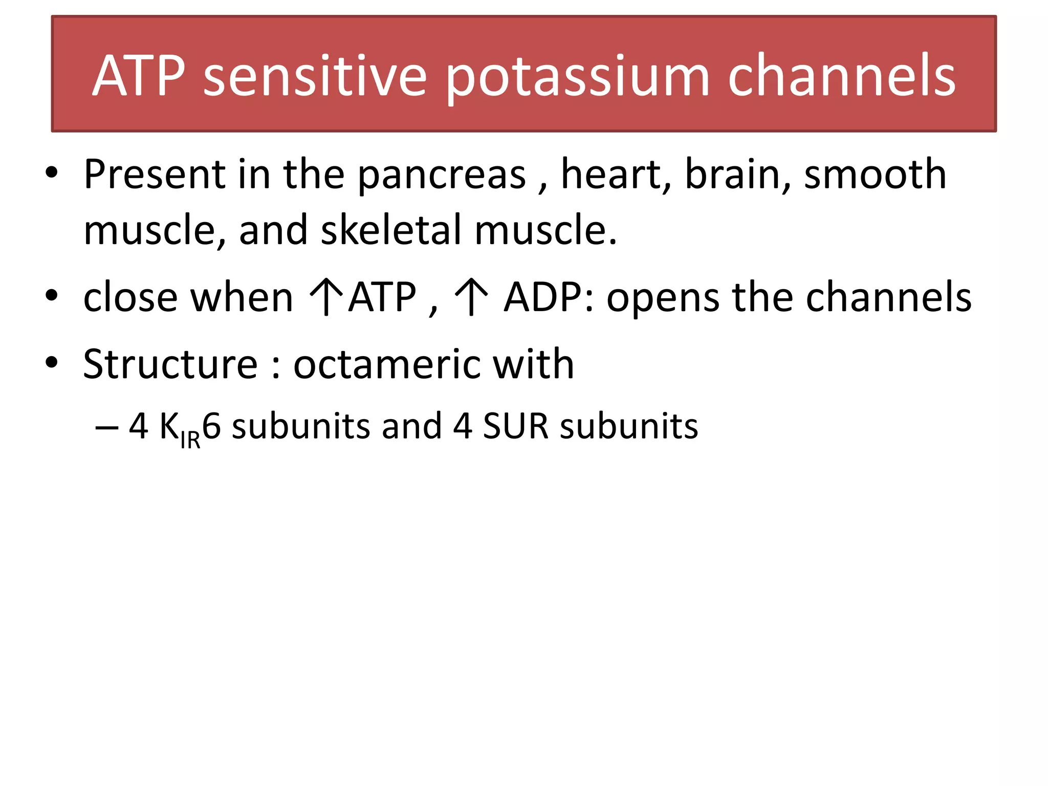 ATP sensitive potassium channels
• Present in the pancreas , heart, brain, smooth
  muscle, and skeletal muscle.
• close when ↑ATP , ↑ ADP: opens the channels
• Structure : octameric with
  – 4 KIR6 subunits and 4 SUR subunits
 