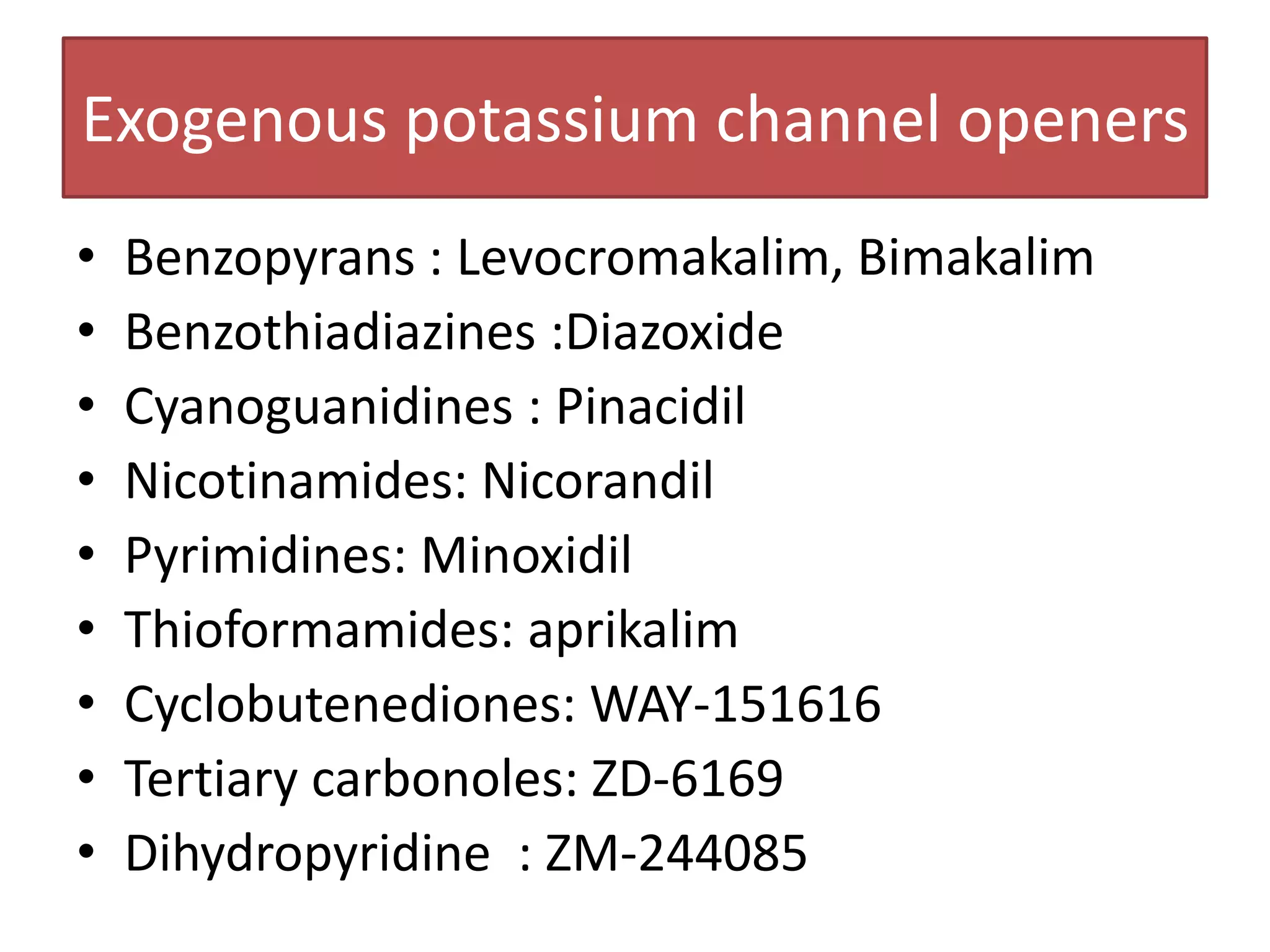 Exogenous potassium channel openers
•   Benzopyrans : Levocromakalim, Bimakalim
•   Benzothiadiazines :Diazoxide
•   Cyanoguanidines : Pinacidil
•   Nicotinamides: Nicorandil
•   Pyrimidines: Minoxidil
•   Thioformamides: aprikalim
•   Cyclobutenediones: WAY-151616
•   Tertiary carbonoles: ZD-6169
•   Dihydropyridine : ZM-244085
 
