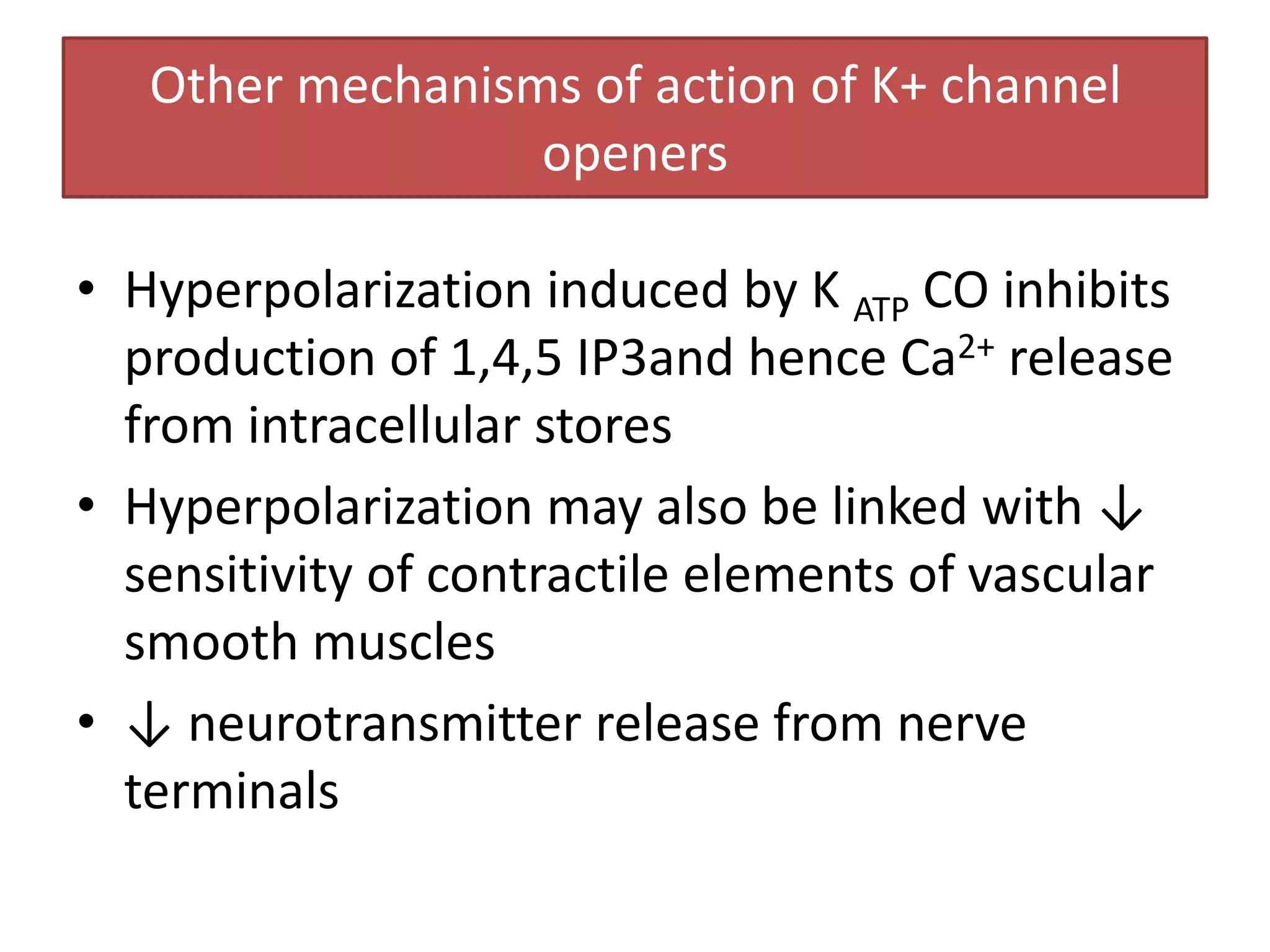 Other mechanisms of action of K+ channel
                  openers

• Hyperpolarization induced by K ATP CO inhibits
  production of 1,4,5 IP3and hence Ca2+ release
  from intracellular stores
• Hyperpolarization may also be linked with ↓
  sensitivity of contractile elements of vascular
  smooth muscles
• ↓ neurotransmitter release from nerve
  terminals
 