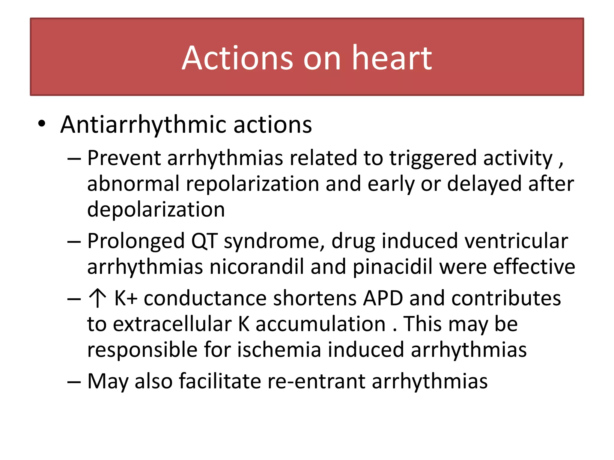 Actions on heart
• Antiarrhythmic actions
  – Prevent arrhythmias related to triggered activity ,
    abnormal repolarization and early or delayed after
    depolarization
  – Prolonged QT syndrome, drug induced ventricular
    arrhythmias nicorandil and pinacidil were effective
  – ↑ K+ conductance shortens APD and contributes
    to extracellular K accumulation . This may be
    responsible for ischemia induced arrhythmias
  – May also facilitate re-entrant arrhythmias
 