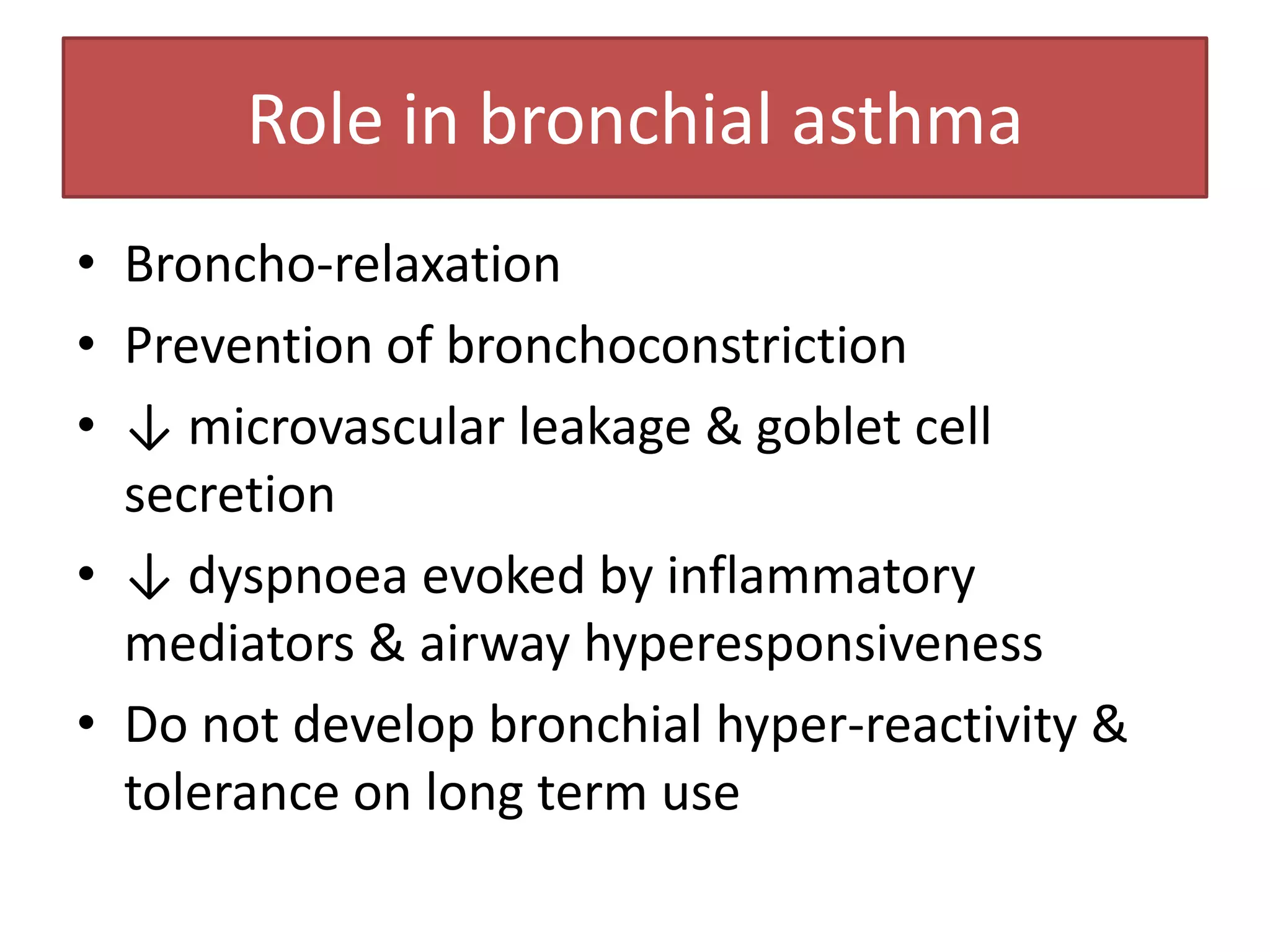 Role in bronchial asthma
• Broncho-relaxation
• Prevention of bronchoconstriction
• ↓ microvascular leakage & goblet cell
  secretion
• ↓ dyspnoea evoked by inflammatory
  mediators & airway hyperesponsiveness
• Do not develop bronchial hyper-reactivity &
  tolerance on long term use
 