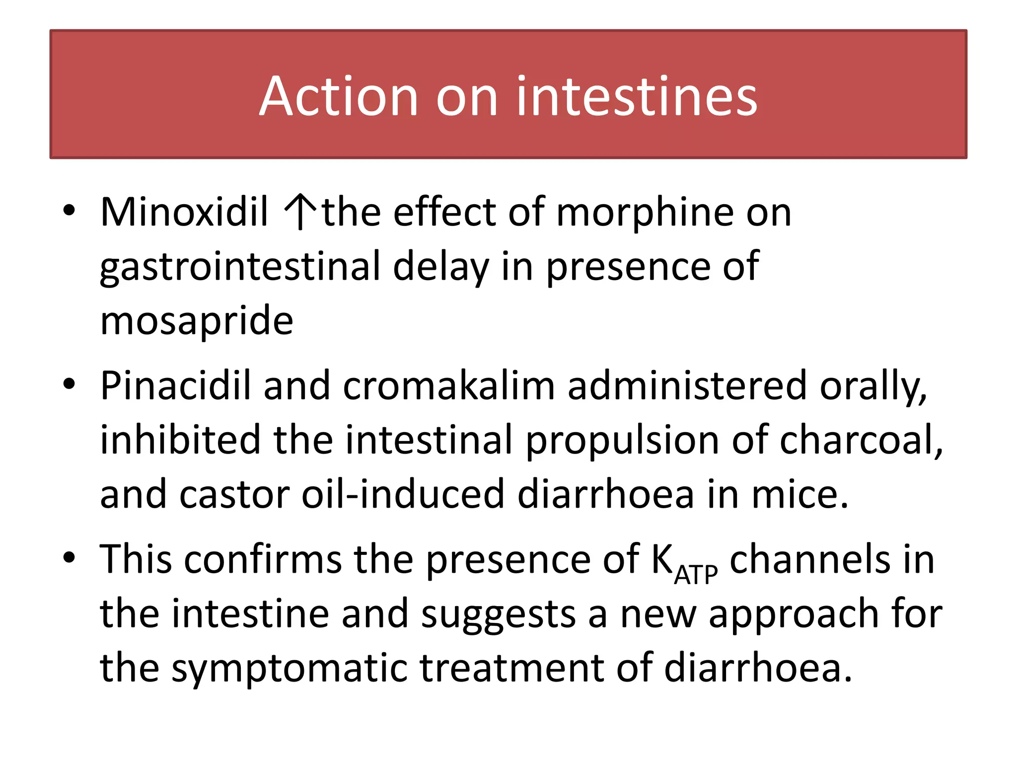 Action on intestines
• Minoxidil ↑the effect of morphine on
  gastrointestinal delay in presence of
  mosapride
• Pinacidil and cromakalim administered orally,
  inhibited the intestinal propulsion of charcoal,
  and castor oil-induced diarrhoea in mice.
• This confirms the presence of KATP channels in
  the intestine and suggests a new approach for
  the symptomatic treatment of diarrhoea.
 