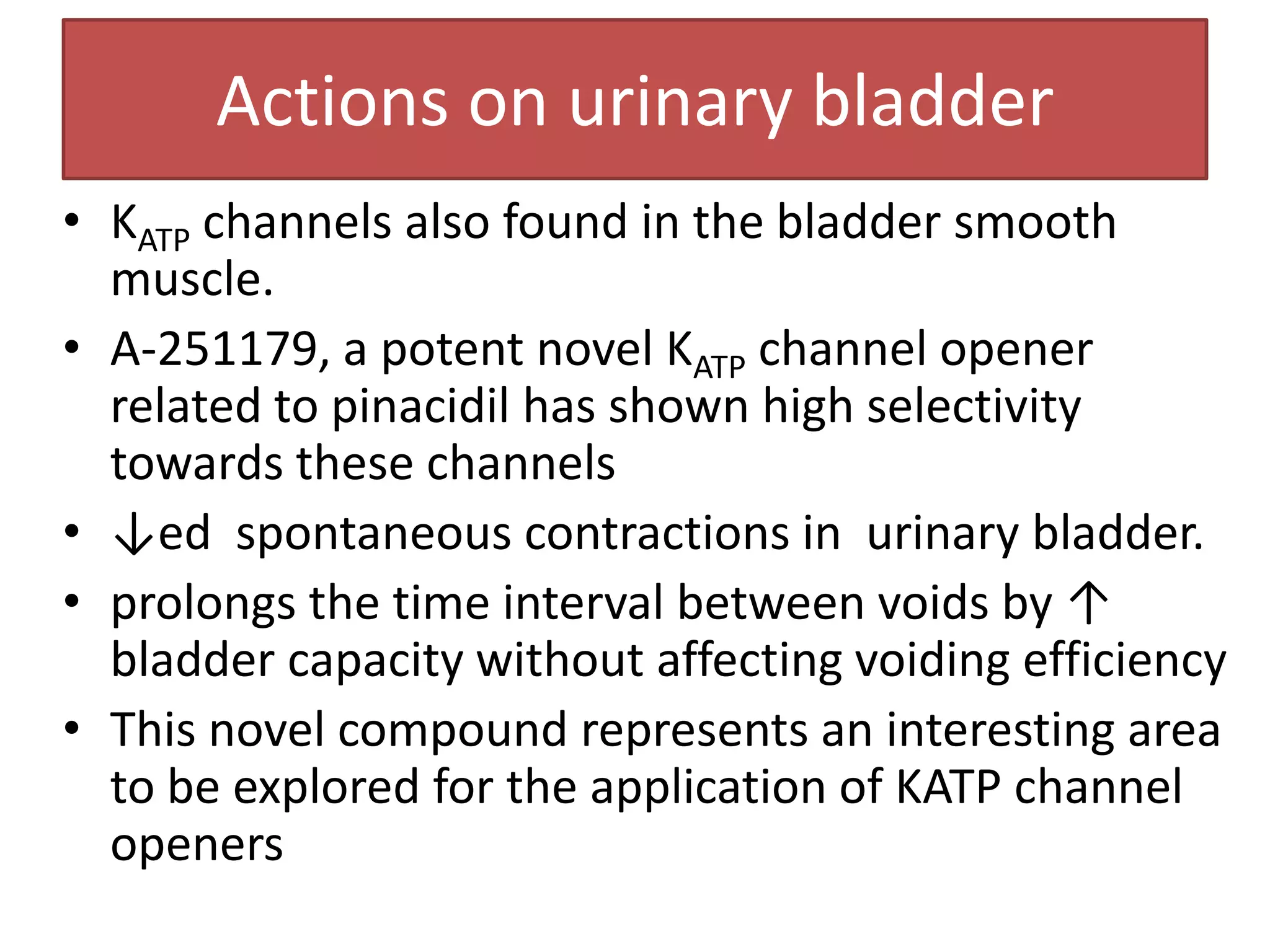 Actions on urinary bladder
• KATP channels also found in the bladder smooth
  muscle.
• A-251179, a potent novel KATP channel opener
  related to pinacidil has shown high selectivity
  towards these channels
• ↓ed spontaneous contractions in urinary bladder.
• prolongs the time interval between voids by ↑
  bladder capacity without affecting voiding efficiency
• This novel compound represents an interesting area
  to be explored for the application of KATP channel
  openers
 