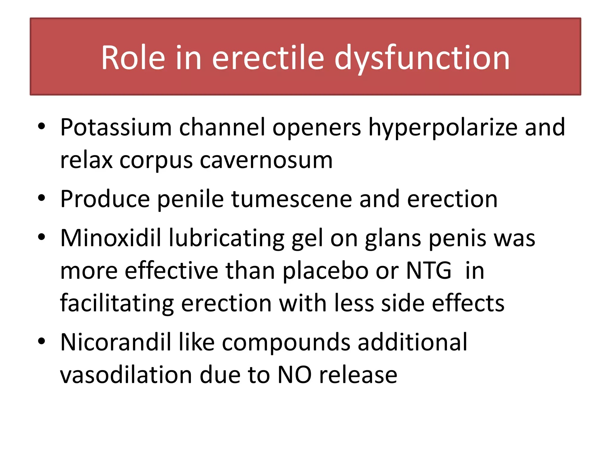Role in erectile dysfunction
• Potassium channel openers hyperpolarize and
  relax corpus cavernosum
• Produce penile tumescene and erection
• Minoxidil lubricating gel on glans penis was
  more effective than placebo or NTG in
  facilitating erection with less side effects
• Nicorandil like compounds additional
  vasodilation due to NO release
 