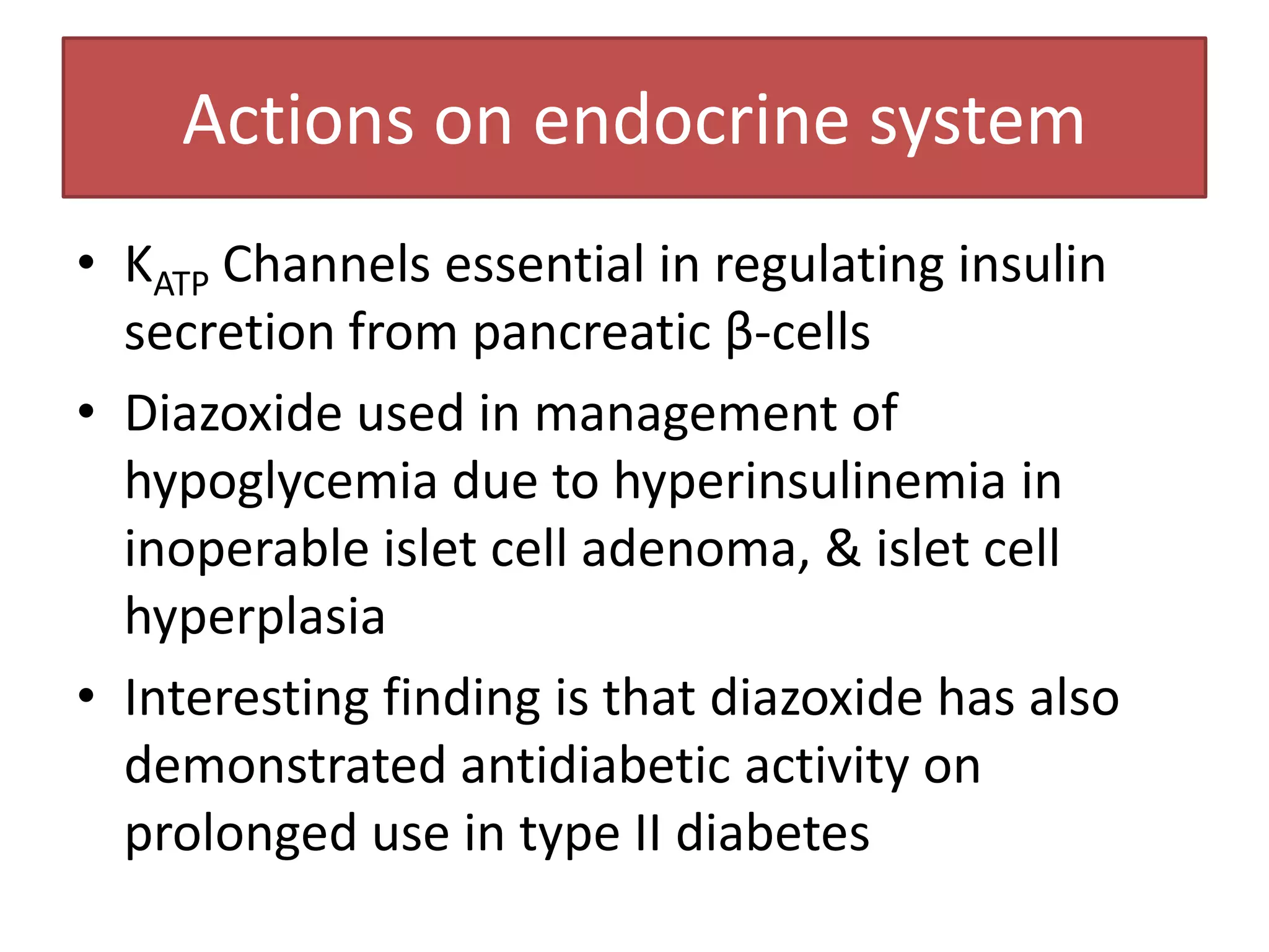 Actions on endocrine system
• KATP Channels essential in regulating insulin
  secretion from pancreatic β-cells
• Diazoxide used in management of
  hypoglycemia due to hyperinsulinemia in
  inoperable islet cell adenoma, & islet cell
  hyperplasia
• Interesting finding is that diazoxide has also
  demonstrated antidiabetic activity on
  prolonged use in type II diabetes
 