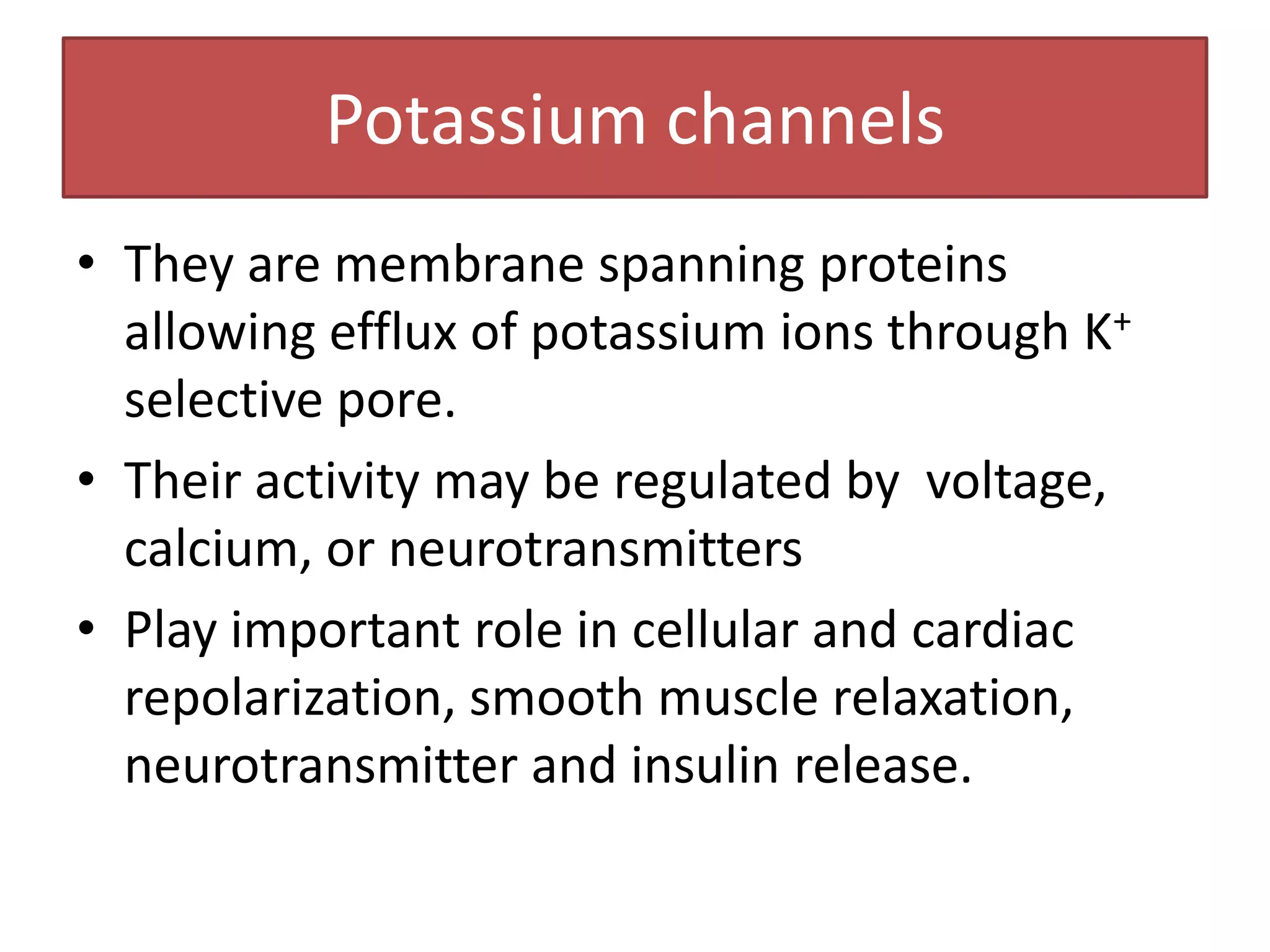 Potassium channels
• They are membrane spanning proteins
  allowing efflux of potassium ions through K+
  selective pore.
• Their activity may be regulated by voltage,
  calcium, or neurotransmitters
• Play important role in cellular and cardiac
  repolarization, smooth muscle relaxation,
  neurotransmitter and insulin release.
 