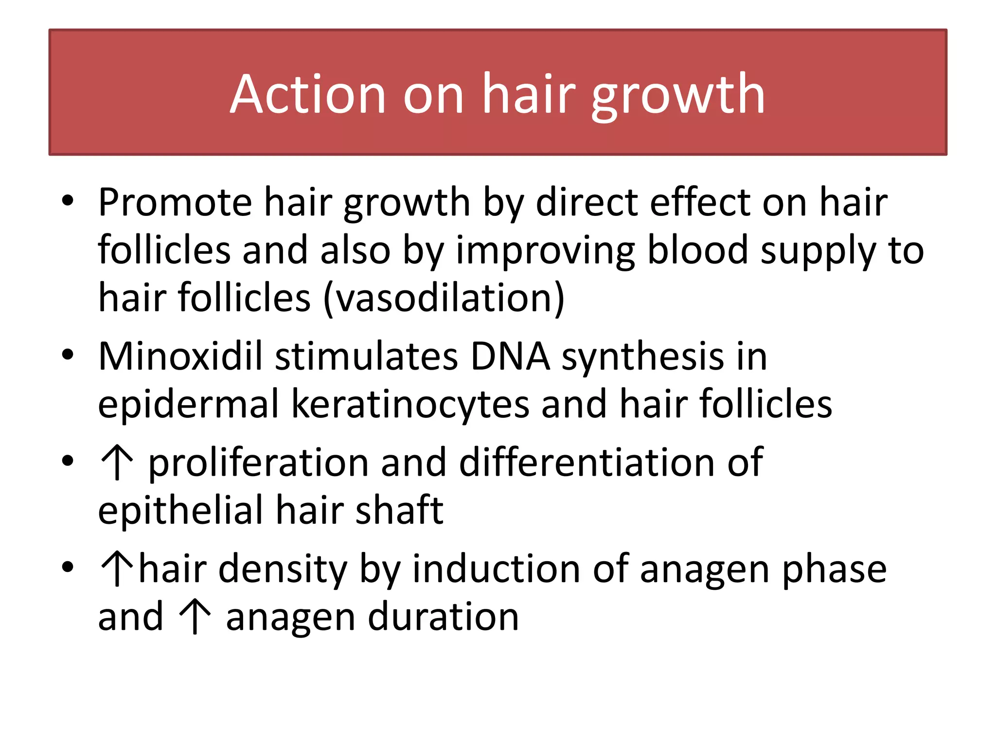 Action on hair growth
• Promote hair growth by direct effect on hair
  follicles and also by improving blood supply to
  hair follicles (vasodilation)
• Minoxidil stimulates DNA synthesis in
  epidermal keratinocytes and hair follicles
• ↑ proliferation and differentiation of
  epithelial hair shaft
• ↑hair density by induction of anagen phase
  and ↑ anagen duration
 